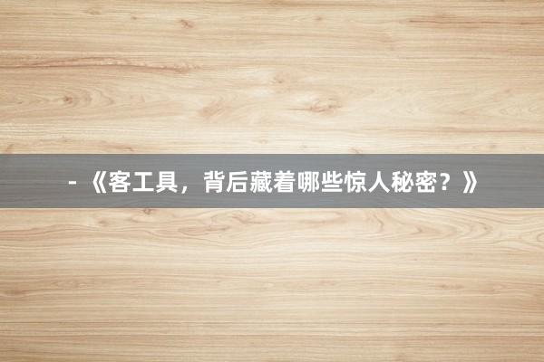 - 《客工具，背后藏着哪些惊人秘密？》
